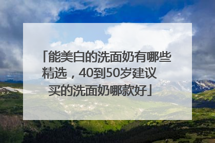 能美白的洗面奶有哪些精选，40到50岁建议买的洗面奶哪款好