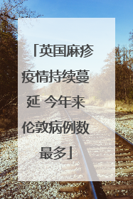 英国麻疹疫情持续蔓延 今年来伦敦病例数最多