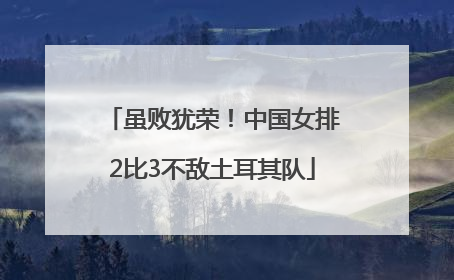虽败犹荣！中国女排2比3不敌土耳其队