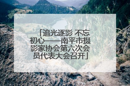 追光逐影 不忘初心——南平市摄影家协会第六次会员代表大会召开