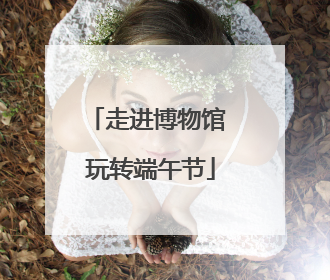 走进博物馆 玩转端午节