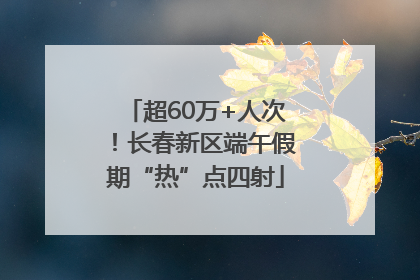 超60万+人次！长春新区端午假期“热”点四射