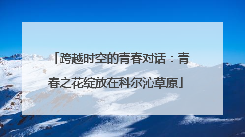 跨越时空的青春对话：青春之花绽放在科尔沁草原