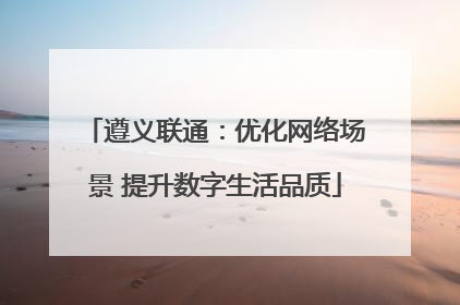 遵义联通：优化网络场景 提升数字生活品质