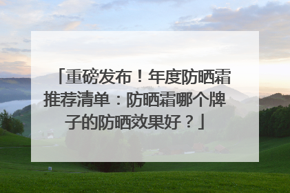 重磅发布！年度防晒霜推荐清单：防晒霜哪个牌子的防晒效果好？