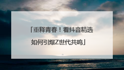 重释青春！看抖音精选如何引爆Z世代共鸣