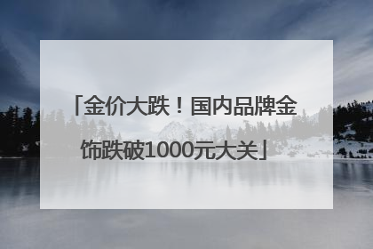 金价大跌！国内品牌金饰跌破1000元大关