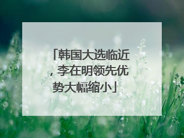 韩国大选临近，李在明领先优势大幅缩小