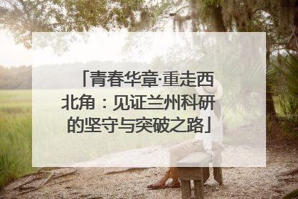青春华章·重走西北角：见证兰州科研的坚守与突破之路