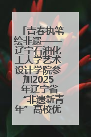 青春执笔绘非遗——辽宁石油化工大学艺术设计学院参加2025 年辽宁省“非遗新青年”高校优秀作品推荐活动