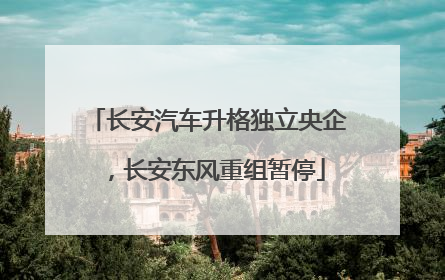 长安汽车升格独立央企，长安东风重组暂停