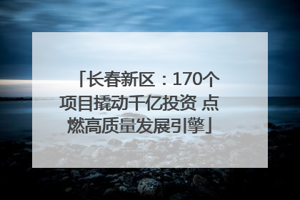 长春新区：170个项目撬动千亿投资 点燃高质量发展引擎