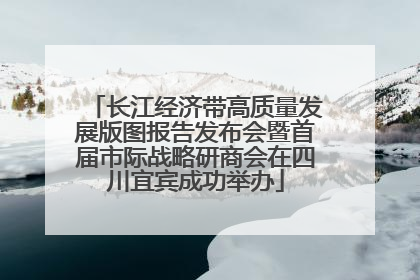 长江经济带高质量发展版图报告发布会暨首届市际战略研商会在四川宜宾成功举办
