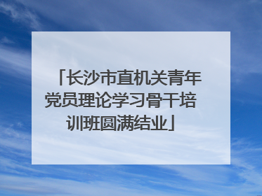 长沙市直机关青年党员理论学习骨干培训班圆满结业
