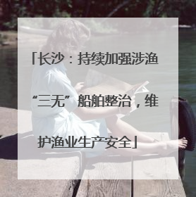 长沙：持续加强涉渔“三无”船舶整治，维护渔业生产安全