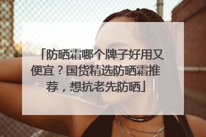 防晒霜哪个牌子好用又便宜？国货精选防晒霜推荐，想抗老先防晒