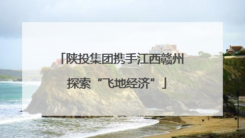 陕投集团携手江西赣州 探索“飞地经济”