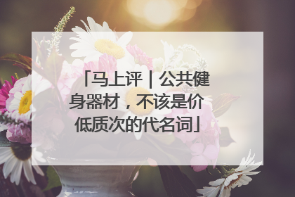 马上评｜公共健身器材，不该是价低质次的代名词