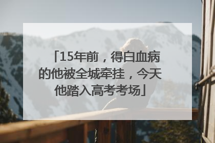 15年前，得白血病的他被全城牵挂，今天他踏入高考考场