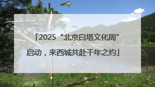 2025“北京白塔文化周”启动，来西城共赴千年之约