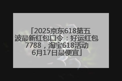 2025京东618第五波最新红包口令：好运红包7788，淘宝618活动6月17日最便宜