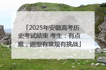 2025年安徽高考历史考试结束 考生：有点难，题型有常规有挑战