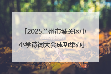 2025兰州市城关区中小学诗词大会成功举办
