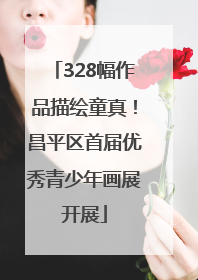 328幅作品描绘童真！昌平区首届优秀青少年画展开展