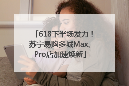 618下半场发力！苏宁易购多城Max、Pro店加速焕新
